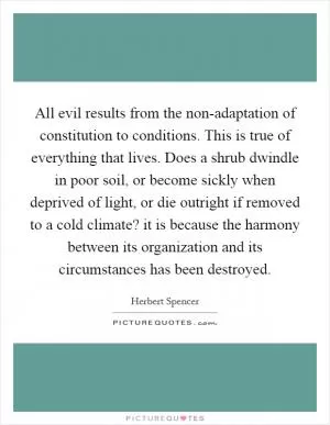 All evil results from the non-adaptation of constitution to conditions. This is true of everything that lives. Does a shrub dwindle in poor soil, or become sickly when deprived of light, or die outright if removed to a cold climate? it is because the harmony between its organization and its circumstances has been destroyed Picture Quote #1