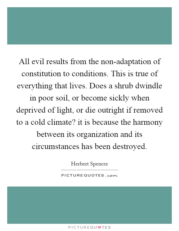 All evil results from the non-adaptation of constitution to conditions. This is true of everything that lives. Does a shrub dwindle in poor soil, or become sickly when deprived of light, or die outright if removed to a cold climate? it is because the harmony between its organization and its circumstances has been destroyed Picture Quote #1
