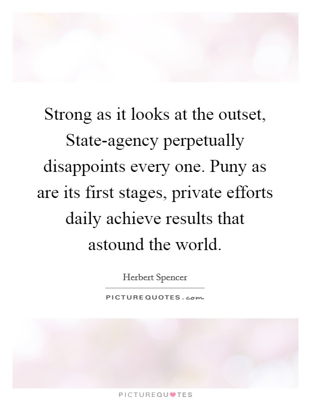 Strong as it looks at the outset, State-agency perpetually disappoints every one. Puny as are its first stages, private efforts daily achieve results that astound the world Picture Quote #1