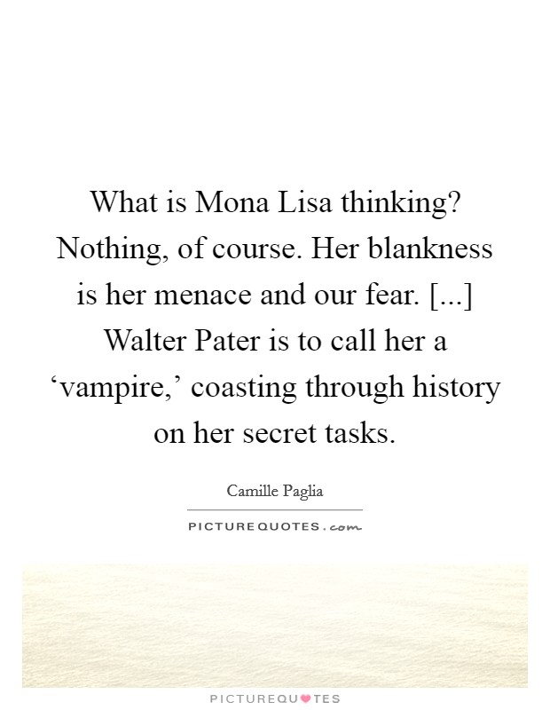 What is Mona Lisa thinking? Nothing, of course. Her blankness is her menace and our fear. [...] Walter Pater is to call her a ‘vampire,' coasting through history on her secret tasks Picture Quote #1