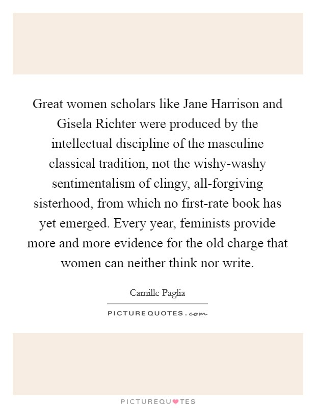 Great women scholars like Jane Harrison and Gisela Richter were produced by the intellectual discipline of the masculine classical tradition, not the wishy-washy sentimentalism of clingy, all-forgiving sisterhood, from which no first-rate book has yet emerged. Every year, feminists provide more and more evidence for the old charge that women can neither think nor write Picture Quote #1