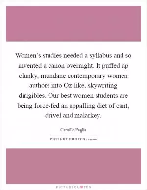 Women’s studies needed a syllabus and so invented a canon overnight. It puffed up clunky, mundane contemporary women authors into Oz-like, skywriting dirigibles. Our best women students are being force-fed an appalling diet of cant, drivel and malarkey Picture Quote #1