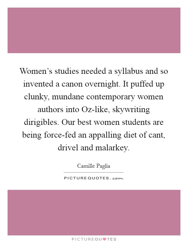 Women's studies needed a syllabus and so invented a canon overnight. It puffed up clunky, mundane contemporary women authors into Oz-like, skywriting dirigibles. Our best women students are being force-fed an appalling diet of cant, drivel and malarkey Picture Quote #1