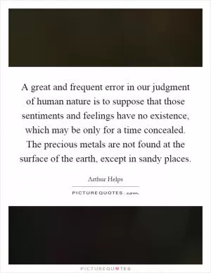 A great and frequent error in our judgment of human nature is to suppose that those sentiments and feelings have no existence, which may be only for a time concealed. The precious metals are not found at the surface of the earth, except in sandy places Picture Quote #1
