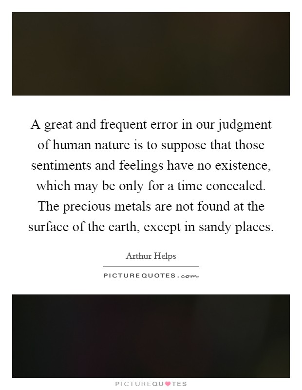 A great and frequent error in our judgment of human nature is to suppose that those sentiments and feelings have no existence, which may be only for a time concealed. The precious metals are not found at the surface of the earth, except in sandy places Picture Quote #1
