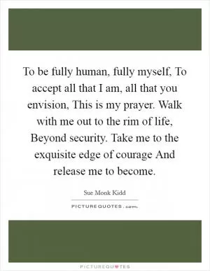 To be fully human, fully myself, To accept all that I am, all that you envision, This is my prayer. Walk with me out to the rim of life, Beyond security. Take me to the exquisite edge of courage And release me to become Picture Quote #1