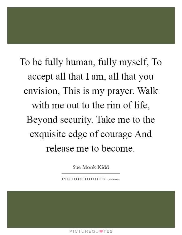 To be fully human, fully myself, To accept all that I am, all that you envision, This is my prayer. Walk with me out to the rim of life, Beyond security. Take me to the exquisite edge of courage And release me to become Picture Quote #1