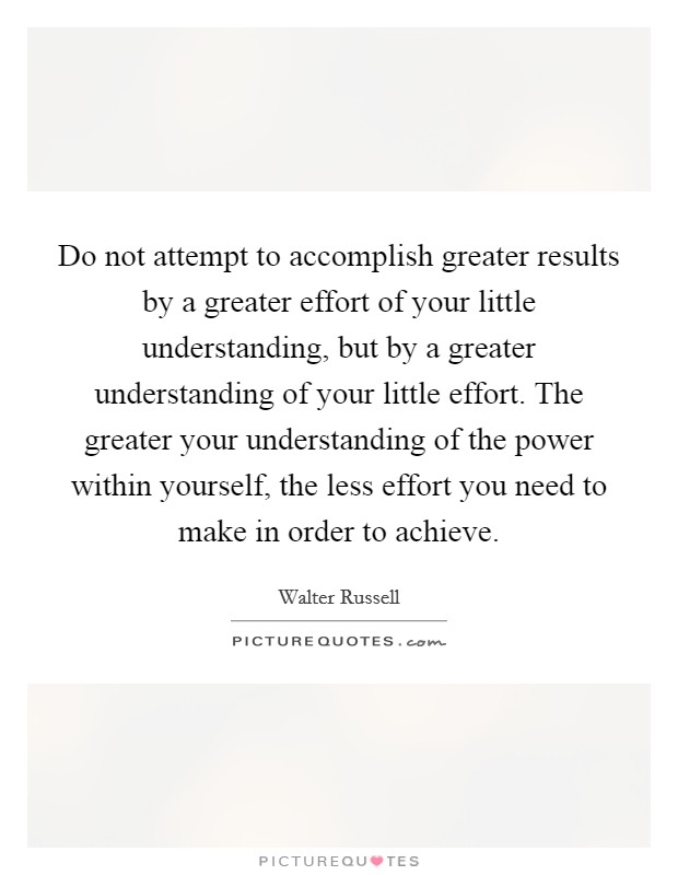 Do not attempt to accomplish greater results by a greater effort of your little understanding, but by a greater understanding of your little effort. The greater your understanding of the power within yourself, the less effort you need to make in order to achieve Picture Quote #1