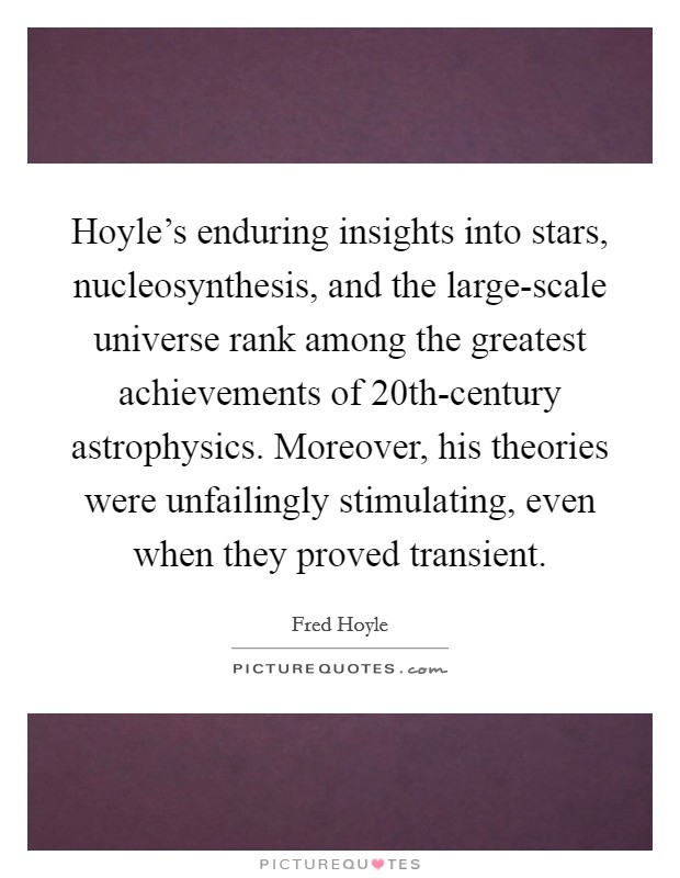 Hoyle's enduring insights into stars, nucleosynthesis, and the large-scale universe rank among the greatest achievements of 20th-century astrophysics. Moreover, his theories were unfailingly stimulating, even when they proved transient Picture Quote #1
