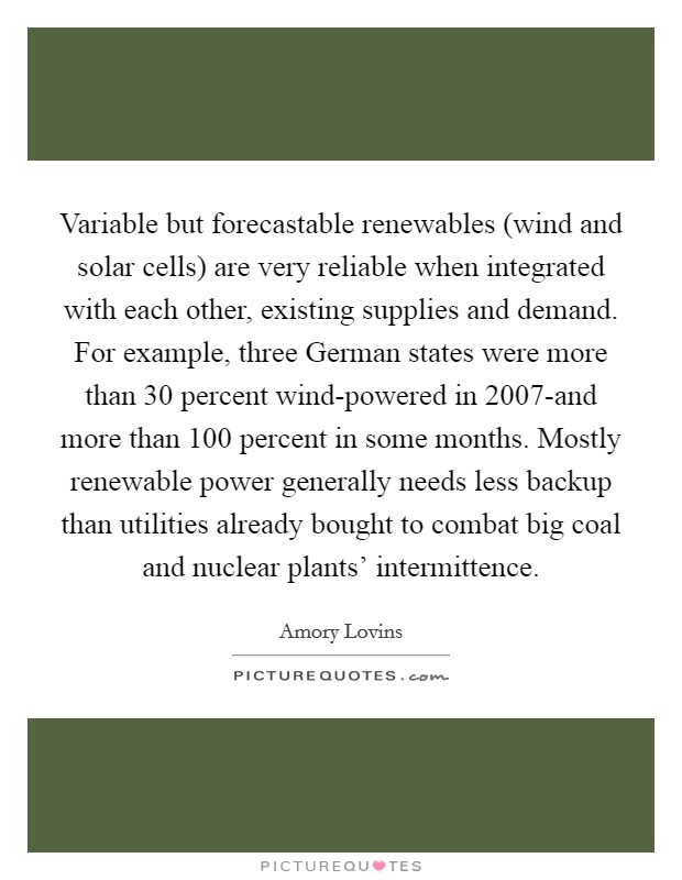 Variable but forecastable renewables (wind and solar cells) are very reliable when integrated with each other, existing supplies and demand. For example, three German states were more than 30 percent wind-powered in 2007-and more than 100 percent in some months. Mostly renewable power generally needs less backup than utilities already bought to combat big coal and nuclear plants' intermittence Picture Quote #1