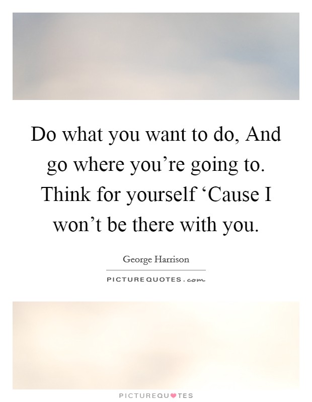 Do what you want to do, And go where you're going to. Think for yourself ‘Cause I won't be there with you Picture Quote #1
