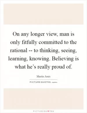 On any longer view, man is only fitfully committed to the rational -- to thinking, seeing, learning, knowing. Believing is what he’s really proud of Picture Quote #1