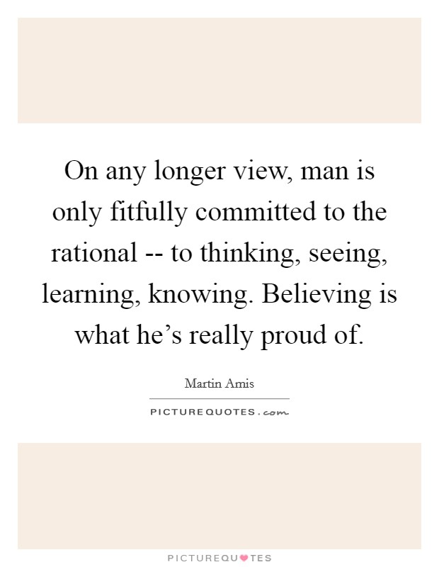 On any longer view, man is only fitfully committed to the rational -- to thinking, seeing, learning, knowing. Believing is what he's really proud of Picture Quote #1