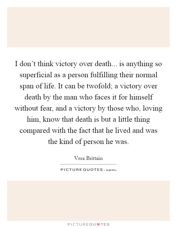 I don't think victory over death... is anything so superficial as a person fulfilling their normal span of life. It can be twofold; a victory over death by the man who faces it for himself without fear, and a victory by those who, loving him, know that death is but a little thing compared with the fact that he lived and was the kind of person he was Picture Quote #1