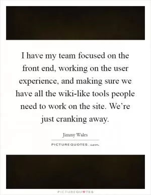 I have my team focused on the front end, working on the user experience, and making sure we have all the wiki-like tools people need to work on the site. We’re just cranking away Picture Quote #1
