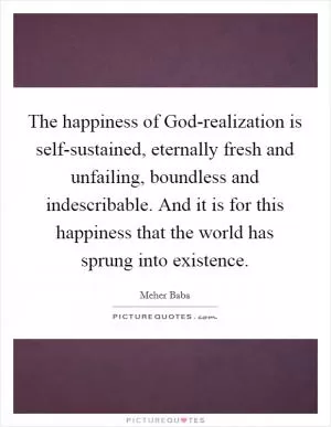 The happiness of God-realization is self-sustained, eternally fresh and unfailing, boundless and indescribable. And it is for this happiness that the world has sprung into existence Picture Quote #1