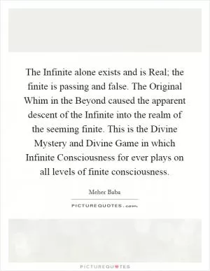 The Infinite alone exists and is Real; the finite is passing and false. The Original Whim in the Beyond caused the apparent descent of the Infinite into the realm of the seeming finite. This is the Divine Mystery and Divine Game in which Infinite Consciousness for ever plays on all levels of finite consciousness Picture Quote #1