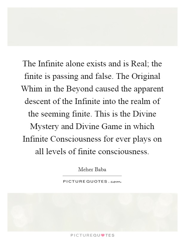 The Infinite alone exists and is Real; the finite is passing and false. The Original Whim in the Beyond caused the apparent descent of the Infinite into the realm of the seeming finite. This is the Divine Mystery and Divine Game in which Infinite Consciousness for ever plays on all levels of finite consciousness Picture Quote #1