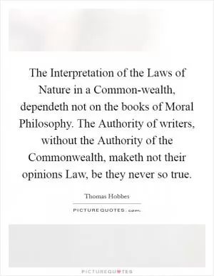 The Interpretation of the Laws of Nature in a Common-wealth, dependeth not on the books of Moral Philosophy. The Authority of writers, without the Authority of the Commonwealth, maketh not their opinions Law, be they never so true Picture Quote #1