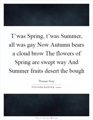 T’was Spring, t’was Summer, all was gay Now Autumn bears a cloud brow The flowers of Spring are swept way And Summer fruits desert the bough Picture Quote #1