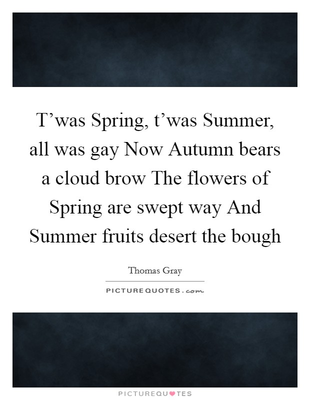 T'was Spring, t'was Summer, all was gay Now Autumn bears a cloud brow The flowers of Spring are swept way And Summer fruits desert the bough Picture Quote #1