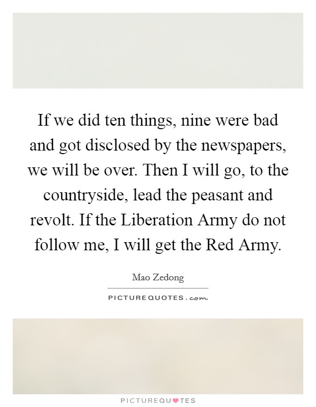 If we did ten things, nine were bad and got disclosed by the newspapers, we will be over. Then I will go, to the countryside, lead the peasant and revolt. If the Liberation Army do not follow me, I will get the Red Army Picture Quote #1