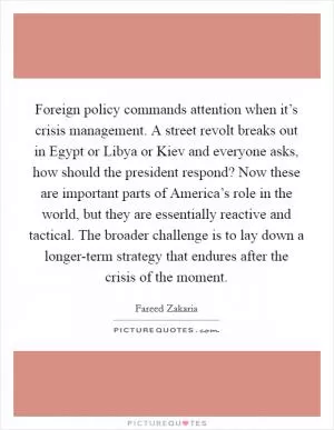 Foreign policy commands attention when it’s crisis management. A street revolt breaks out in Egypt or Libya or Kiev and everyone asks, how should the president respond? Now these are important parts of America’s role in the world, but they are essentially reactive and tactical. The broader challenge is to lay down a longer-term strategy that endures after the crisis of the moment Picture Quote #1
