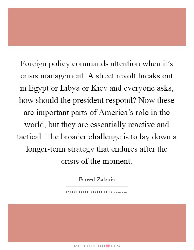 Foreign policy commands attention when it's crisis management. A street revolt breaks out in Egypt or Libya or Kiev and everyone asks, how should the president respond? Now these are important parts of America's role in the world, but they are essentially reactive and tactical. The broader challenge is to lay down a longer-term strategy that endures after the crisis of the moment Picture Quote #1