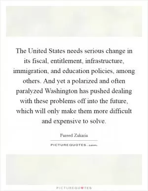 The United States needs serious change in its fiscal, entitlement, infrastructure, immigration, and education policies, among others. And yet a polarized and often paralyzed Washington has pushed dealing with these problems off into the future, which will only make them more difficult and expensive to solve Picture Quote #1