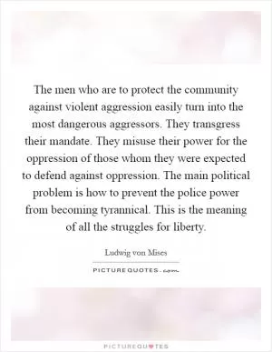 The men who are to protect the community against violent aggression easily turn into the most dangerous aggressors. They transgress their mandate. They misuse their power for the oppression of those whom they were expected to defend against oppression. The main political problem is how to prevent the police power from becoming tyrannical. This is the meaning of all the struggles for liberty Picture Quote #1