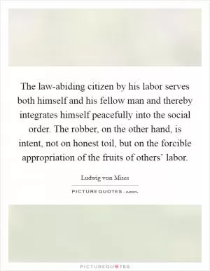 The law-abiding citizen by his labor serves both himself and his fellow man and thereby integrates himself peacefully into the social order. The robber, on the other hand, is intent, not on honest toil, but on the forcible appropriation of the fruits of others’ labor Picture Quote #1