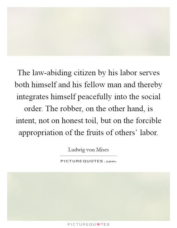 The law-abiding citizen by his labor serves both himself and his fellow man and thereby integrates himself peacefully into the social order. The robber, on the other hand, is intent, not on honest toil, but on the forcible appropriation of the fruits of others' labor Picture Quote #1
