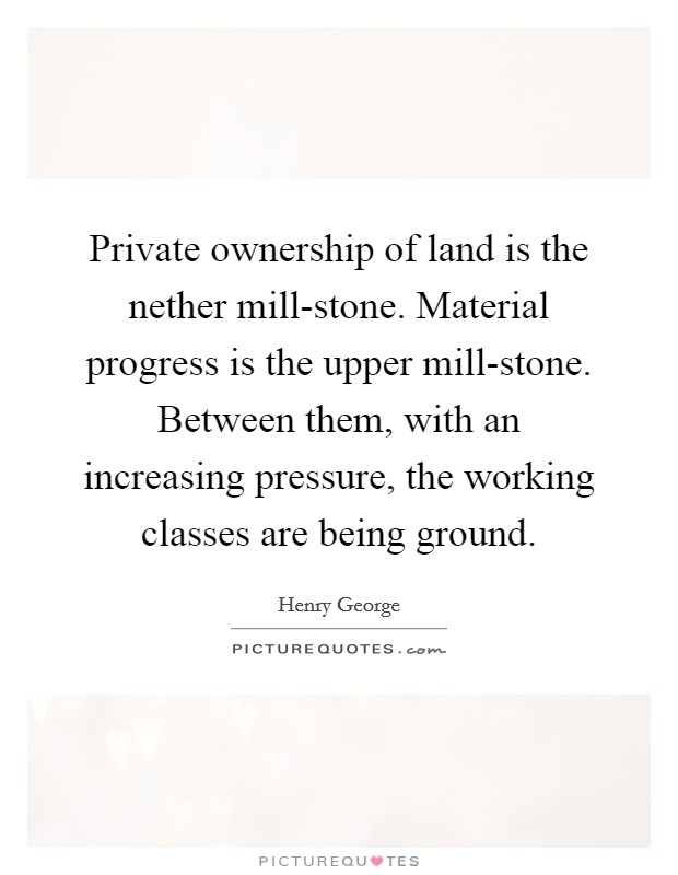 Private ownership of land is the nether mill-stone. Material progress is the upper mill-stone. Between them, with an increasing pressure, the working classes are being ground Picture Quote #1