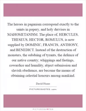 The heroes in paganism correspond exactly to the saints in popery, and holy dervises in MAHOMETANISM. The place of, HERCULES, THESEUS, HECTOR, ROMULUS, is now supplied by DOMINIC, FRANCIS, ANTHONY, and BENEDICT. Instead of the destruction of monsters, the subduing of tyrants, the defence of our native country; whippings and fastings, cowardice and humility, abject submission and slavish obedience, are become the means of obtaining celestial honours among mankind Picture Quote #1