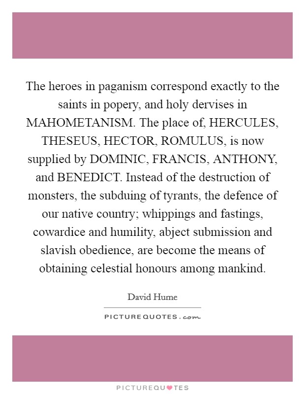 The heroes in paganism correspond exactly to the saints in popery, and holy dervises in MAHOMETANISM. The place of, HERCULES, THESEUS, HECTOR, ROMULUS, is now supplied by DOMINIC, FRANCIS, ANTHONY, and BENEDICT. Instead of the destruction of monsters, the subduing of tyrants, the defence of our native country; whippings and fastings, cowardice and humility, abject submission and slavish obedience, are become the means of obtaining celestial honours among mankind Picture Quote #1