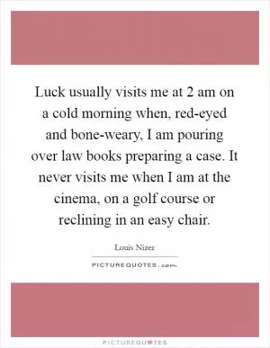 Luck usually visits me at 2 am on a cold morning when, red-eyed and bone-weary, I am pouring over law books preparing a case. It never visits me when I am at the cinema, on a golf course or reclining in an easy chair Picture Quote #1