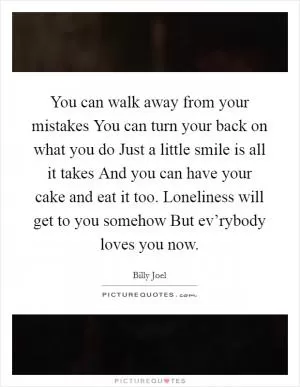 You can walk away from your mistakes You can turn your back on what you do Just a little smile is all it takes And you can have your cake and eat it too. Loneliness will get to you somehow But ev’rybody loves you now Picture Quote #1