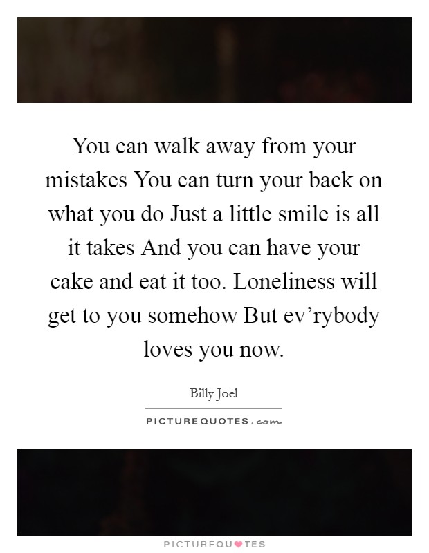 You can walk away from your mistakes You can turn your back on what you do Just a little smile is all it takes And you can have your cake and eat it too. Loneliness will get to you somehow But ev'rybody loves you now Picture Quote #1