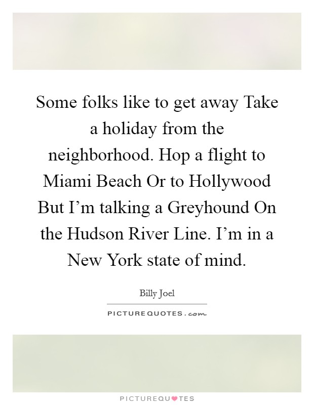 Some folks like to get away Take a holiday from the neighborhood. Hop a flight to Miami Beach Or to Hollywood But I'm talking a Greyhound On the Hudson River Line. I'm in a New York state of mind Picture Quote #1