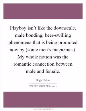 Playboy isn’t like the downscale, male bonding, beer-swilling phenomena that is being promoted now by (some men’s magazines). My whole notion was the romantic connection between male and female Picture Quote #1