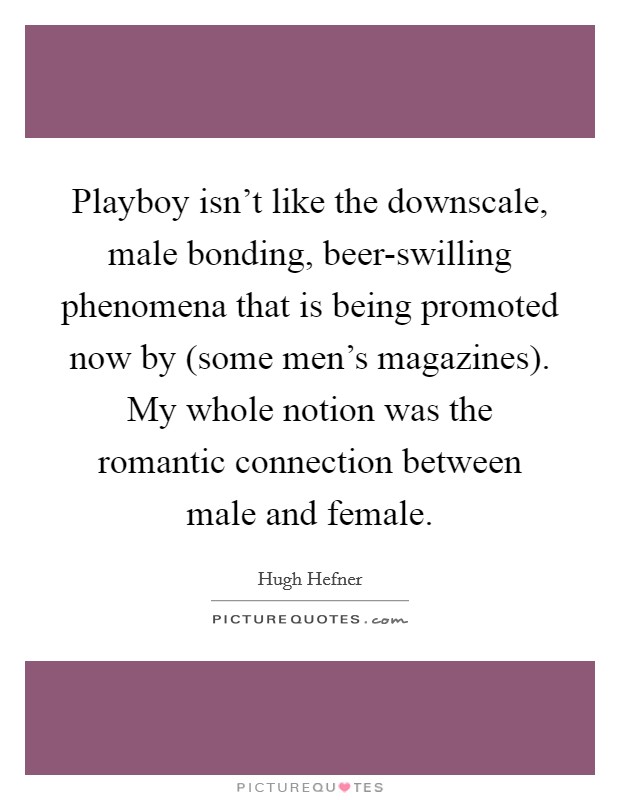 Playboy isn't like the downscale, male bonding, beer-swilling phenomena that is being promoted now by (some men's magazines). My whole notion was the romantic connection between male and female Picture Quote #1