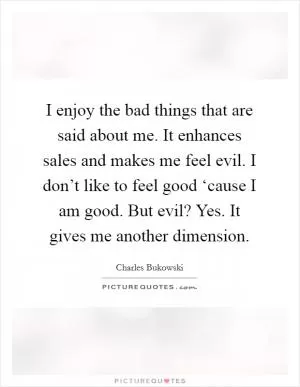 I enjoy the bad things that are said about me. It enhances sales and makes me feel evil. I don’t like to feel good ‘cause I am good. But evil? Yes. It gives me another dimension Picture Quote #1