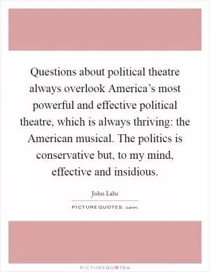Questions about political theatre always overlook America’s most powerful and effective political theatre, which is always thriving: the American musical. The politics is conservative but, to my mind, effective and insidious Picture Quote #1