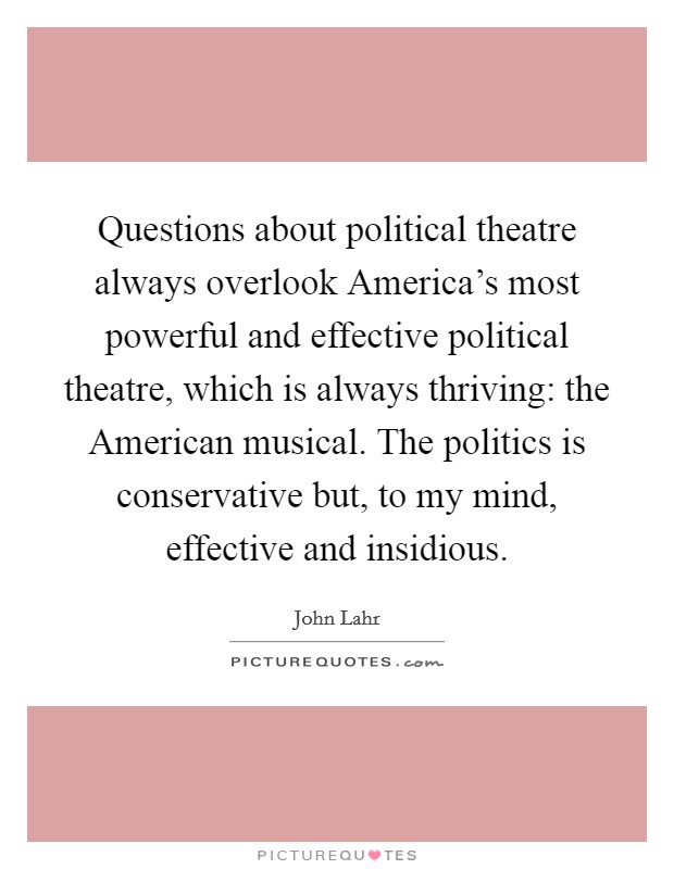 Questions about political theatre always overlook America's most powerful and effective political theatre, which is always thriving: the American musical. The politics is conservative but, to my mind, effective and insidious Picture Quote #1