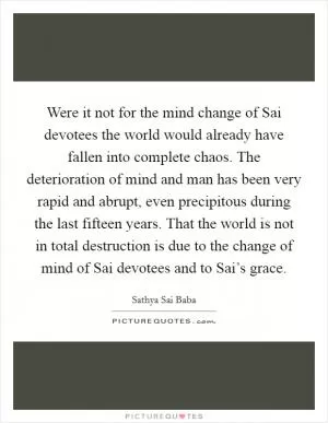 Were it not for the mind change of Sai devotees the world would already have fallen into complete chaos. The deterioration of mind and man has been very rapid and abrupt, even precipitous during the last fifteen years. That the world is not in total destruction is due to the change of mind of Sai devotees and to Sai’s grace Picture Quote #1