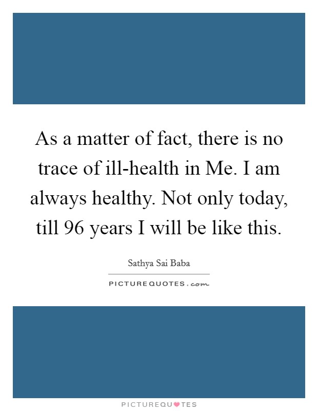 As a matter of fact, there is no trace of ill-health in Me. I am always healthy. Not only today, till 96 years I will be like this Picture Quote #1