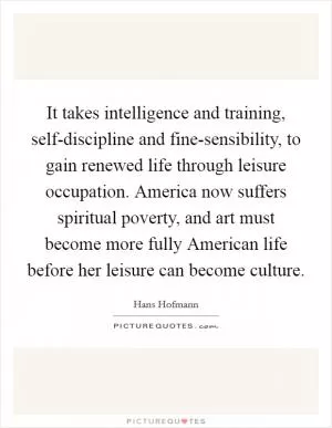 It takes intelligence and training, self-discipline and fine-sensibility, to gain renewed life through leisure occupation. America now suffers spiritual poverty, and art must become more fully American life before her leisure can become culture Picture Quote #1