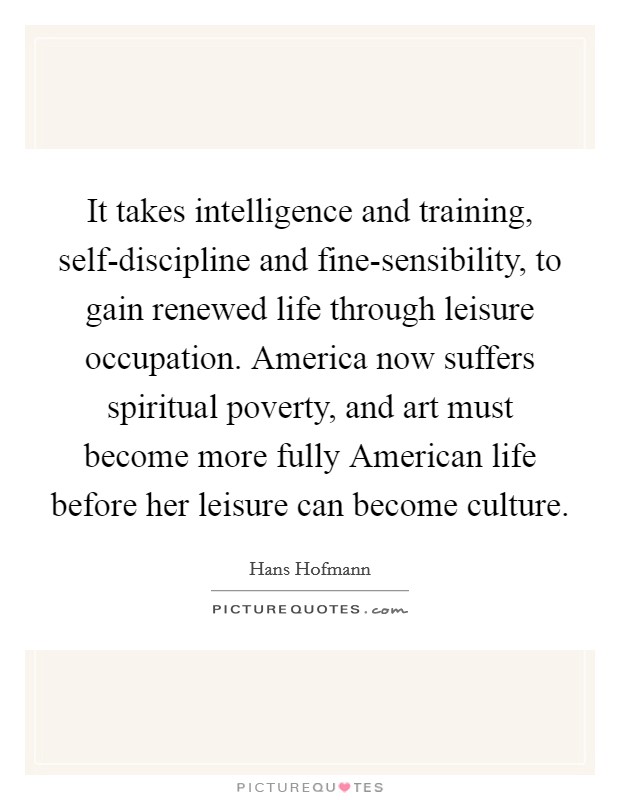 It takes intelligence and training, self-discipline and fine-sensibility, to gain renewed life through leisure occupation. America now suffers spiritual poverty, and art must become more fully American life before her leisure can become culture Picture Quote #1