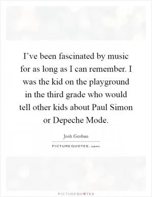 I’ve been fascinated by music for as long as I can remember. I was the kid on the playground in the third grade who would tell other kids about Paul Simon or Depeche Mode Picture Quote #1