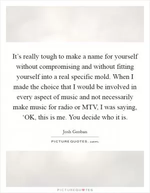It’s really tough to make a name for yourself without compromising and without fitting yourself into a real specific mold. When I made the choice that I would be involved in every aspect of music and not necessarily make music for radio or MTV, I was saying, ‘OK, this is me. You decide who it is Picture Quote #1
